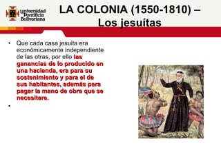 Que cada casa jesuita era económicamente independiente de las otras, por ello  las ganancias de lo producido en una hacienda, era para su sostenimiento y para el de sus habitantes, además para pagar la mano de obra que se necesitare. LA COLONIA (1550-1810) – Los jesuítas 