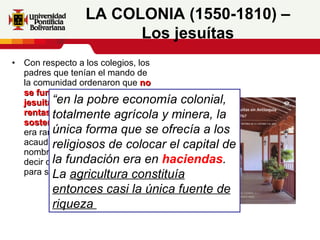 Con respecto a los colegios, los padres que tenían el mando de la comunidad ordenaron que  no se fundara ningún colegio jesuita que no contara con las rentas necesarias para su sostenimiento.  Y por eso no era raro que algunas personas acaudaladas perpetuaran su nombre fundando un colegio, es decir dotando con lo necesario para su sostenimiento. LA COLONIA (1550-1810) – Los jesuítas “ en la pobre economía colonial, totalmente agrícola y minera, la única forma que se ofrecía a los religiosos de colocar el capital de la fundación era en  haciendas . La  agricultura constituía entonces casi la única fuente de riqueza   
