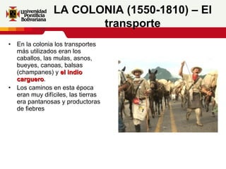 En la colonia los transportes más utilizados eran los caballos, las mulas, asnos, bueyes, canoas, balsas (champanes) y  el indio carguero . Los caminos en esta época eran muy difíciles, las tierras era pantanosas y productoras de fiebres LA COLONIA (1550-1810) – El transporte 