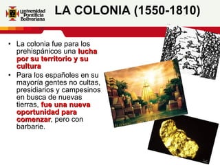 La colonia fue para los prehispánicos una  lucha por su territorio y su cultura   Para los españoles en su mayoría gentes no cultas, presidiarios y campesinos en busca de nuevas tierras,  fue una nueva oportunidad para comenzar , pero con barbarie.  LA COLONIA (1550-1810)   
