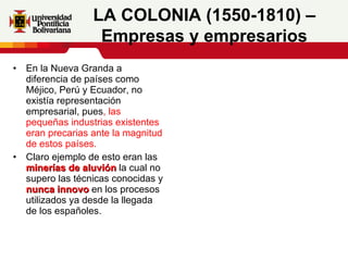 En la Nueva Granda a diferencia de países como Méjico, Perú y Ecuador, no existía representación empresarial, pues , las pequeñas industrias existentes eran precarias ante la magnitud de estos países. Claro ejemplo de esto eran las  minerías de aluvión  la cual no supero las técnicas conocidas y  nunca innovo  en los procesos utilizados ya desde la llegada de los españoles. LA COLONIA (1550-1810) – Empresas y empresarios 