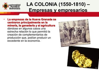 La empresas de la Nueva Granada se centraron principalmente en la minería, la ganadería y al agricultura  dándose en algunos casos una estrecha relación lo que permitió la creación de complementarios de producción que, podían producir un excedente en la economía.   LA COLONIA (1550-1810) – Empresas y empresarios 
