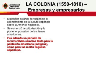 El periodo colonial correspondió al asentamiento de la cultura española sobre la América hispánica. Se comenzó la culturización y la posterior posesión de las tierras americanas.  Fue además un periodo de innumerables cambios tanto para la población americana (indígena), como para los recién llegados españoles.     LA COLONIA (1550-1810) – Empresas y empresarios 