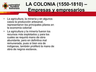 La agricultura, la minería y en algunos casos la producción artesanal, representaron los principales pilares en la economía colonial La agricultura y la minería fueron los recursos más explotados y para los cuales se requirió mano de obra abundante, pero en definitiva mal remunerada, pues si bien era de indígenas, también proliferó la mano de obra de negros esclavos.     LA COLONIA (1550-1810) – Empresas y empresarios 