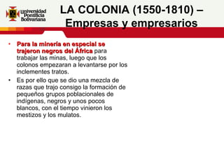 Para la minería en especial se trajeron negros del África  para trabajar las minas, luego que los colonos empezaran a levantarse por los inclementes tratos. Es por ello que se dio una mezcla de razas que trajo consigo la formación de pequeños grupos poblacionales de indígenas, negros y unos pocos blancos, con el tiempo vinieron los mestizos y los mulatos.     LA COLONIA (1550-1810) – Empresas y empresarios 