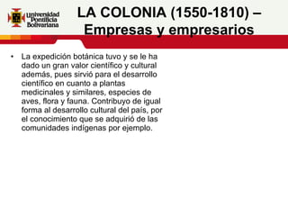 La expedición botánica tuvo y se le ha dado un gran valor científico y cultural además, pues sirvió para el desarrollo científico en cuanto a plantas medicinales y similares, especies de aves, flora y fauna. Contribuyo de igual forma al desarrollo cultural del país, por el conocimiento que se adquirió de las comunidades indígenas por ejemplo.     LA COLONIA (1550-1810) – Empresas y empresarios 