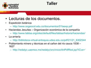 Taller Lecturas de los documentos. Expedición botánica http://www.sogeocol.edu.co/documentos/01laexp.pdf Haciendas Jesuítas – Organización económica de la compañía http://www.lablaa.org/sites/default/files/lablaa/historia/haciendas/11.pdf La arriería http://biblioteca-virtual-antioquia.udea.edu.co/pdf/21/21_630254401.pdf Poblamiento minero y técnicas en el cañon del río cauca 1538 – 1627 http://redalyc.uaemex.mx/redalyc/src/inicio/ArtPdfRed.jsp?iCve=127112570002 