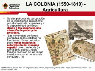 Se dan patrones de apropiación de la tierra fijados inicialmente por el número de ocupantes y a la disponibilidad de tierras,  dando a los españoles una situación de poder y de privilegio.  “ Las numerosas de tierras otorgadas de los cabildos no fueron sino títulos precarios, pues  nunca tuvieron la autorización del monarca español  quien, en teoría (la teoría de la época), había tomado posesión de las tierras americanas por el derecho de conquista”. [1]  LA COLONIA (1550-1810) - Agricultura   HERMES Tovar, Pinzon. “Que nos tengan en cuenta colonos, empresarios y aldeas: 1800 – 1900”. Tercer mundo editores – col cultura. Colombia 1995.  