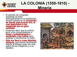 El periodo de conquista española se baso principalmente en la explotación minera basada en la  ocupación de tierras para buscar oro, el cual deslumbró a los españoles por su gran cantidad . Podemos decir que la codicia llevó a los conquistadores a  forzar y prácticamente a esclavizar a los indios  para explotar y transformar su botín.  Esto los llevó a crear distritos mineros,  que fueron declinando debido al trabajo cada vez más pobre de los indígenas y a su rebelión.  LA COLONIA (1550-1810) - Minería   