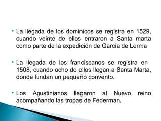    La llegada de los dominicos se registra en 1529,
    cuando veinte de ellos entraron a Santa marta
    como parte de la expedición de García de Lerma

   La llegada de los franciscanos se registra en
    1508, cuando ocho de ellos llegan a Santa Marta,
    donde fundan un pequeño convento.

   Los Agustinianos llegaron al Nuevo         reino
    acompañando las tropas de Federman.
 
