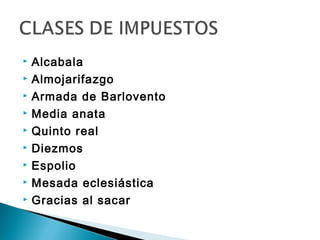    Alcabala
   Almojarifazgo
   Armada de Barlovento
   Media anata
   Quinto real
   Diezmos
   Espolio
   Mesada eclesiástica
   Gracias al sacar
 