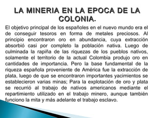 LA MINERIA EN LA EPOCA DE LA
             COLONIA.
             COLONIA
El objetivo principal de los españoles en el nuevo mundo era el
de conseguir tesoros en forma de metales preciosos. Al
principio encontraron oro en abundancia, cuya extracción
absorbió casi por completo la población nativa. Luego de
culminada la rapiña de las riquezas de los pueblos nativos,
solamente el territorio de la actual Colombia produjo oro en
cantidades de importancia. Pero la base fundamental de la
riqueza española proveniente de América fue la extracción de
plata, luego de que se encontraron importantes yacimientos se
establecieron varias minas; Para la explotación de oro y plata
se recurrió al trabajo de nativos americanos mediante el
repartimiento utilizado en el trabajo minero, aunque también
funciono la mita y más adelante el trabajo esclavo.
 