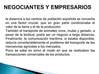 NEGOCIANTES Y EMPRESARIOS
la distancia a los centros de población española se convertía
en una factor crucial, que en gran parte condicionaba el
valor de la tierra y el de la producción.
También el transporte de animales vivos, mulas y ganado, a
pesar de la lentitud, podía ser un negocio a larga distancia.
Finalmente, la comunicación marítima, si estaba disponible,
reducía considerablemente el problema del transporte de las
mercancías agrícolas a los mercados.
Poco se sabe en torno al modo en que se realizaban las
transacciones comerciales de los productos.
 