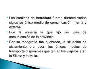  Los caminos de herradura fueron durante varios
  siglos su único medio de comunicación interna y
  externa.
 Fue     la minería la que fijó las vías de
  comunicación de la provincia.
 Por su topografía tan quebrada, la situación de

  aislamiento era peor: los únicos medios de
  transporte disponibles que tenían los viajeros eran
  la Silleta y la Mula.
 