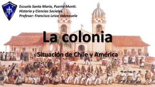La colonia
Situación de Chile y América
Escuela Santa María, Puerto Montt.
Historia y Ciencias Sociales.
Profesor: Francisco Leiva Valenzuela
 