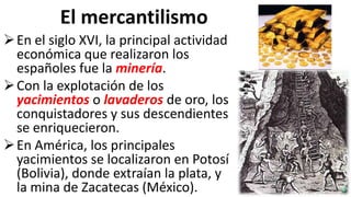 El mercantilismo
En el siglo XVI, la principal actividad
económica que realizaron los
españoles fue la minería.
Con la explotación de los
yacimientos o lavaderos de oro, los
conquistadores y sus descendientes
se enriquecieron.
En América, los principales
yacimientos se localizaron en Potosí
(Bolivia), donde extraían la plata, y
la mina de Zacatecas (México).
 
