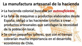 La manufactura artesanal de la hacienda
La hacienda colonial buscaba ser autosuficiente.
La falta de maquinas y productos elaborados desde
España, obligó a las haciendas criollas a crear
productos artesanales que satisfagan la necesidad
de la población local.
Se crean pequeños talleres, que con el tiempo
cobrarían mucha importancia en el desarrollo
económico de Chile.
 