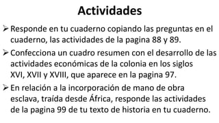 Actividades
Responde en tu cuaderno copiando las preguntas en el
cuaderno, las actividades de la pagina 88 y 89.
Confecciona un cuadro resumen con el desarrollo de las
actividades económicas de la colonia en los siglos
XVI, XVII y XVIII, que aparece en la pagina 97.
En relación a la incorporación de mano de obra
esclava, traída desde África, responde las actividades
de la pagina 99 de tu texto de historia en tu cuaderno.
 