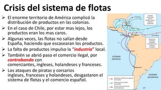 Crisis del sistema de flotas
 El enorme territorio de América complicó la
distribución de productos en las colonias.
 En el caso de Chile, por estar mas lejos, los
productos eran los mas caros.
 Algunas veces, las flotas no salían desde
España, haciendo que escasearan los productos.
 La falta de productos impulso la “industria” local.
 También se abrió paso el comercio ilegal, por
contrabando con
comerciantes, ingleses, holandeses y franceses.
 Los ataques de piratas y corsarios
ingleses, franceses y holandeses, desgastaron el
sistema de flotas y el comercio español.
 