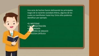 • Una serie de hechos fueron delineando los principales rasgos de la naciente sociedad chilena,
algunos de los cuales se manifiestan hasta hoy. Entre ellos podemos identificar por ejemplo:
Una serie de hechos fueron delineando los principales
rasgos de la naciente sociedad chilena, algunos de los
cuales se manifiestan hasta hoy. Entre ellos podemos
identificar por ejemplo:
•EL MESTIZAJE
•LA ADMINISTRACIÓN
•LA ECONOMÍA
•LA GUERRA DE ARAUCO
•LA IGLESIA CATÓLICA
 