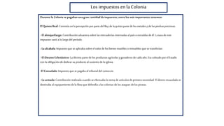 Los impuestos en laColonia
Durante la Colonia sepagabanuna gran cantidaddeimpuestos, entre los más importantes tenemos:
El Quinto Real: Consistía en lapercepción por partedel Rey de laquinta partede los metales y de las piedras preciosas.
- El almojarifazgo: Contribución aduanera sobre lasmercaderías internadas al paísoextraídas de él. La tasa de este
impuesto varióa lolargodel período
- La alcabala:Impuesto que se aplicaba sobre el valorde los bienes muebles oinmuebles que se transferían.
- El Diezmo Eclesiástico: Ladécima partede los productos agrícolas y ganaderos de cada año. Eracobrado por el Estado
con la obligación de dedicar su producto alsustento de la iglesia.
-El Consulado: Impuesto que se pagaba altribunal del comercio.
- La armada: Contribución realizada cuando se efectuaba la venta deartículos de primera necesidad. El dinero recaudado se
destinaba alequipamiento de la flota que defendía a las colonias de los ataques de los piratas.
 