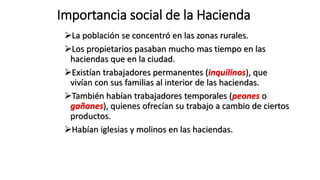 Importancia social de la Hacienda
La población se concentró en las zonas rurales.
Los propietarios pasaban mucho mas tiempo en las
haciendas que en la ciudad.
Existían trabajadores permanentes (inquilinos), que
vivían con sus familias al interior de las haciendas.
También habían trabajadores temporales (peones o
gañanes), quienes ofrecían su trabajo a cambio de ciertos
productos.
Habían iglesias y molinos en las haciendas.
 
