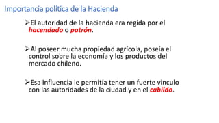 Importancia política de la Hacienda
El autoridad de la hacienda era regida por el
hacendado o patrón.
Al poseer mucha propiedad agrícola, poseía el
control sobre la economía y los productos del
mercado chileno.
Esa influencia le permitía tener un fuerte vinculo
con las autoridades de la ciudad y en el cabildo.
 
