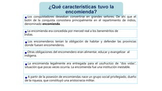 Los conquistadores deseaban convertirse en grandes señores. De ahí que el
botín de la conquista consistiera principalmente en el repartimiento de indios,
denominado encomienda.
La encomienda era concedida por merced real a los beneméritos de
Indias.
Los encomenderos tenían la obligación de habitar y defender las provincias
donde fuesen encomenderos.
Otras obligaciones del encomendero eran alimentar, educar y evangelizar al
indígena.
La encomienda legalmente era entregada para el usufructúo de “dos vidas”,
situación que pocas veces ocurría. La encomienda fue una institución inestable.
A partir de la posesión de encomiendas nace un grupo social privilegiado, dueño
de la riqueza, que constituyó una aristocracia militar.
 