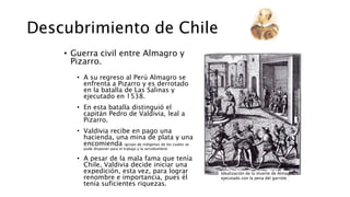 Descubrimiento de Chile
• Guerra civil entre Almagro y
Pizarro.
• A su regreso al Perú Almagro se
enfrenta a Pizarro y es derrotado
en la batalla de Las Salinas y
ejecutado en 1538.
• En esta batalla distinguió el
capitán Pedro de Valdivia, leal a
Pizarro.
• Valdivia recibe en pago una
hacienda, una mina de plata y una
encomienda (grupo de indígenas de los cuales se
pude disponer para el trabajo y la servidumbre)
• A pesar de la mala fama que tenía
Chile, Valdivia decide iniciar una
expedición, esta vez, para lograr
renombre e importancia, pues él
tenía suficientes riquezas.
Idealización de la muerte de Almagro,
ejecutado con la pena del garrote
 