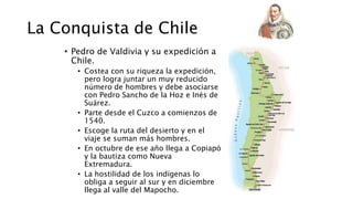 La Conquista de Chile
• Pedro de Valdivia y su expedición a
Chile.
• Costea con su riqueza la expedición,
pero logra juntar un muy reducido
número de hombres y debe asociarse
con Pedro Sancho de la Hoz e Inés de
Suárez.
• Parte desde el Cuzco a comienzos de
1540.
• Escoge la ruta del desierto y en el
viaje se suman más hombres.
• En octubre de ese año llega a Copiapó
y la bautiza como Nueva
Extremadura.
• La hostilidad de los indígenas lo
obliga a seguir al sur y en diciembre
llega al valle del Mapocho.
 