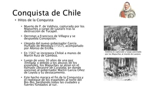 Conquista de Chile
• Hitos de la Conquista
• Muerte de P. de Valdivia, capturado por los
Mapuches a cargo de Lautaro tras la
destrucción de Tucapel.
• Derrotan a Francisco de Villagra y se
despuebla Concepción.
• Llegada del nuevo gobernador García
Hurtado de Mendoza (1557), acompañado
por Alonso de Ercilla.
• En 1567 se incorpora Chiloé a manos de
Martín Ruiz de Gamboa.
• Luego de unos 30 años de una paz
limitada, y debido a los abusos de los
españoles, los Mapuches se alzan en el
llamado Desastre de Curalaba, en donde
asesinan al gobernador Martín García Oñez
de Loyola y su destacamento.
• Este hecho maraca el fin de la Conquista y
el repliegue de los españoles al norte del
Bio-Bio, perdiendo todas las ciudades y
fuertes fundados al sur.
Valdivia es capturado y luego asesinado
por los Mapuches al mando de Lautaro.
 
