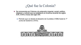 ¿Qué fue la Colonia?
 Se comprende por Colonia a la extensión imperial, social, político,
religioso y cultural que se estableció en América durante los siglos
XVII, XVIII e inicios del siglo XIX.
 Periodo que va desde el desastre de Curalaba (1598) hasta la 1º
Junta de Gobierno (1810).
 