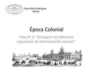 Época Colonial Ficha N° 3: “Distinguen los diferentes organismos de administración colonial.” Miss Karla Rodríguez Sextos 