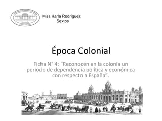 Época Colonial Ficha N° 4: “Reconocen en la colonia un periodo de dependencia política y económica con respecto a España”. Miss Karla Rodríguez Sextos 