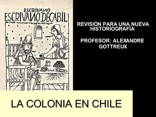 REVISIÓN PARA UNA NUEVA HISTORIOGRAFÍA  PROFESOR: ALEXANDRE  GOTTREUX LA COLONIA EN CHILE 