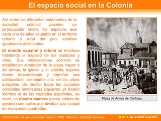 El espacio social en la Colonia 
Así como los diferentes estamentos de la 
sociedad colonial poseían un 
jerarquizado orden, los espacios que 
cada uno de ellos ocupaba en el territorio 
urbano o rural del país estaban 
igualmente delimitados. 
El mundo español y criollo se mantuvo 
habitando el espacio de las ciudades y 
villas. Sus vinculaciones sociales se 
establecían alrededor de la plaza mayor o 
de armas, la iglesia y el cabildo, lugares 
donde desarrollaban y repetían una 
cotidianidad semejante a la de las urbes 
europeas. De hecho, todas las ciudades 
coloniales americanas siguieron un diseño 
idéntico al de las ciudades españolas, es 
decir, un diseño damero (como tablero de 
ajedrez) con calles que dividían a la ciudad 
en manzanas cuadradas. 
Plaza de Armas de Santiago 
Construcción de una sociedad mestiza NM2 Historia y Ciencias Sociales 
 