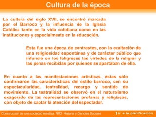 Cultura de la época 
La cultura del siglo XVII, se encontró marcada 
por el Barroco y la influencia de la Iglesia 
Católica tanto en la vida cotidiana como en las 
instituciones y especialmente en la educación. 
Esta fue una época de contrastes, con la exaltación de 
una religiosidad espontánea y de carácter público que 
infundió en los feligreses las virtudes de la religión y 
las penas recibidas por quienes se apartaban de ella. 
En cuanto a las manifestaciones artísticas, éstas sólo 
confirmaron las características del estilo barroco, con su 
espectacularidad, teatralidad, recargo y sentido de 
movimiento. La teatralidad se observó en el naturalismo 
exagerado de las representaciones profanas y religiosas, 
con objeto de captar la atención del espectador. 
Construcción de una sociedad mestiza NM2 Historia y Ciencias Sociales 
 