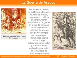 La Guerra de Arauco 
Durante este periodo 
de la Colonia chilena la 
Guerra de Arauco, 
prolongado conflicto 
que mantuvieron 
españoles e indígenas 
en el sur del territorio, 
se convirtió en un 
conflicto intermitente, 
que permitió largos 
periodos de paz 
durante los cuales 
tuvieron lugar 
relaciones comerciales 
y humanas entre 
ambos frentes, salvo 
en las épocas de 
rebeliones generales. 
“Guerreros mapuche”. Fray Pedro 
Subercaseaux 
Construcción de una sociedad mestiza NM2 Historia y Ciencias Sociales 
 