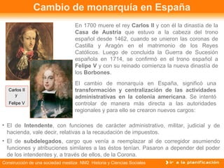 Cambio de monarquía en España 
En 1700 muere el rey Carlos II y con él la dinastía de la 
Casa de Austria que estuvo a la cabeza del trono 
español desde 1462, cuando se unieron las coronas de 
Castilla y Aragón en el matrimonio de los Reyes 
Católicos. Luego de concluida la Guerra de Sucesión 
española en 1714, se confirmó en el trono español a 
Felipe V y con su reinado comienza la nueva dinastía de 
los Borbones. 
El cambio de monarquía en España, significó una 
transformación y centralización de las actividades 
administrativas en la colonia americana. Se intentó 
controlar de manera más directa a las autoridades 
regionales y para ello se crearon nuevos cargos: 
Carlos II 
y 
Felipe V 
• El de Intendente, con funciones de carácter administrativo, militar, judicial y de 
hacienda, vale decir, relativas a la recaudación de impuestos. 
• El de subdelegados, cargo que venía a reemplazar al de corregidor asumiendo 
funciones y atribuciones similares a las éstos tenían. Pasaron a depender del poder 
de los intendentes y, a través de ellos, de la Corona. 
Construcción de una sociedad mestiza NM2 Historia y Ciencias Sociales 
 