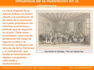Influencia de la Ilustración en la 
oligarquía 
La clase dirigente de la 
colonia chilena, se mostró 
abierta a la penetración de 
las ideas de la Ilustración, 
las cuales posibilitaron las 
reformas económicas y 
políticas que se requerían 
en el país. Tales ideas 
encontraron como vías de 
penetración los viajes de 
algunos criollos a la 
Península, la influencia de 
lecturas de libros franceses 
y el contrabando, que 
facilitó la transmisión de 
objetos y propuestas 
reformistas y 
revolucionarias. 
Una tertulia en Santiago, 1790, por Claudio Gay. 
Construcción de una sociedad mestiza NM2 Historia y Ciencias Sociales 
 