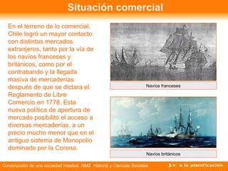 Situación comercial 
En el terreno de lo comercial, 
Chile logró un mayor contacto 
con distintos mercados 
extranjeros, tanto por la vía de 
los navíos franceses y 
británicos, como por el 
contrabando y la llegada 
masiva de mercaderías 
después de que se dictara el 
Reglamento de Libre 
Comercio en 1778. Esta 
nueva política de apertura de 
mercado posibilitó el acceso a 
diversas mercaderías, a un 
precio mucho menor que en el 
antiguo sistema de Monopolio 
dominado por la Corona. 
Navíos franceses 
Navíos británicos 
Construcción de una sociedad mestiza NM2 Historia y Ciencias Sociales 
 