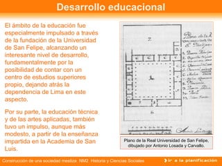 Desarrollo educacional 
El ámbito de la educación fue 
especialmente impulsado a través 
de la fundación de la Universidad 
de San Felipe, alcanzando un 
interesante nivel de desarrollo, 
fundamentalmente por la 
posibilidad de contar con un 
centro de estudios superiores 
propio, dejando atrás la 
dependencia de Lima en este 
aspecto. 
Por su parte, la educación técnica 
y de las artes aplicadas, también 
tuvo un impulso, aunque más 
modesto, a partir de la enseñanza 
impartida en la Academia de San 
Luis. 
Plano de la Real Universidad de San Felipe, 
dibujado por Antonio Losada y Carvallo. 
Construcción de una sociedad mestiza NM2 Historia y Ciencias Sociales 
 