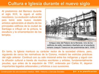 Cultura e Iglesia durante el nuevo siglo 
Al predominio del Barroco durante 
el siglo XVII, le siguió el estilo 
neoclásico. La evolución cultural del 
país tomó este nuevo modelo 
artístico aplicándolo al diseño de los 
principales edificios de la ciudad de 
Santiago e influyó en la pintura, la 
escultura y la ornamentación de los 
templos. 
Antigua vista del Palacio de la Moneda. Uno de los 
edificios de estilo neoclásico diseñado por el arquitecto 
romano Joaquín Toesca en las postrimerías del s. XVIII. 
En tanto, la Iglesia mantuvo su carácter rector de la sociedad chilena, pero, 
siguiendo de cerca las normativas de la Corona, moderó las estrictas prácticas 
del siglo anterior. Continuó con su celo misional entre los indígenas y siguió con 
la difusión cultural a través de muchos escritores y artistas, fundamentalmente 
jesuitas, que antes de la expulsión de 1767, ordenada por Carlos III, dejaron 
importantes legados artesanales y artísticos a sus sucesores. 
Construcción de una sociedad mestiza NM2 Historia y Ciencias Sociales 
 