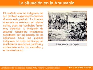 La situación en la Araucanía 
El conflicto con los indígenas del 
sur también experimentó cambios 
durante este periodo. La frontera 
araucana se mantuvo en relativa 
calma, pues los combates fueron 
muy distantes. A excepción de 
algunas rebeliones importantes 
suscitadas por los abusos de los 
españoles hacia los pueblos 
indígenas, el resto del tiempo se 
mantuvieron relaciones pacíficas y 
comerciales entre los naturales y 
el hombre blanco. 
Entierro del Cacique Caymija 
Construcción de una sociedad mestiza NM2 Historia y Ciencias Sociales 
 