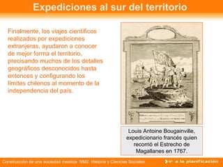 Expediciones al sur del territorio 
Finalmente, los viajes científicos 
realizados por expediciones 
extranjeras, ayudaron a conocer 
de mejor forma el territorio, 
precisando muchos de los detalles 
geográficos desconocidos hasta 
entonces y configurando los 
límites chilenos al momento de la 
independencia del país. 
Louis Antoine Bougainville, 
expedicionario francés quien 
recorrió el Estrecho de 
Magallanes en 1767. 
Construcción de una sociedad mestiza NM2 Historia y Ciencias Sociales 
