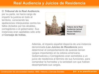 Real Audiencia y Juicios de Residencia 
El Tribunal de la Real Audiencia, 
por su parte, se hacía cargo de 
impartir la justicia en todo el 
territorio, conociendo las 
apelaciones interpuestas contra los 
fallos dictados por los alcaldes, 
corregidores o el gobernador. Sus 
instancias eran apelables sólo ante 
el Consejo de Indias. 
Además, el imperio español disponía de una instancia 
denominada Los Juicios de Residencia para 
determinar el comportamiento de quienes tenían 
cargos importantes en la colonia americana. 
Gobernadores y Corregidores eran sometidos a un 
juicio de residencia al término de sus funciones, para 
comprobar la honradez y la seriedad con que habían 
desempeñado sus cargos. 
Construcción de una sociedad mestiza NM2 Historia y Ciencias Sociales 
Palacio de la Real 
Audiencia (actual 
Museo Histórico 
Nacional) 
 