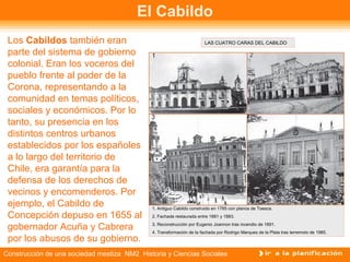 El Cabildo 
Los Cabildos también eran 
parte del sistema de gobierno 
colonial. Eran los voceros del 
pueblo frente al poder de la 
Corona, representando a la 
comunidad en temas políticos, 
sociales y económicos. Por lo 
tanto, su presencia en los 
distintos centros urbanos 
establecidos por los españoles 
a lo largo del territorio de 
Chile, era garantía para la 
defensa de los derechos de 
vecinos y encomenderos. Por 
ejemplo, el Cabildo de 
Concepción depuso en 1655 al 
gobernador Acuña y Cabrera 
por los abusos de su gobierno. 
LAS CUATRO CARAS DEL CABILDO 
1. Antiguo Cabildo construido en 1785 con planos de Toesca. 
2. Fachada restaurada entre 1881 y 1883. 
3. Reconstrucción por Eugenio Joannon tras incendio de 1891. 
4. Transformación de la fachada por Rodrigo Marques de la Plata tras terremoto de 1985. 
Construcción de una sociedad mestiza NM2 Historia y Ciencias Sociales 
 