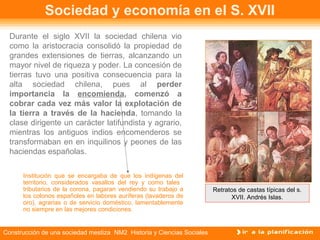 Sociedad y economía en el S. XVII 
Durante el siglo XVII la sociedad chilena vio 
como la aristocracia consolidó la propiedad de 
grandes extensiones de tierras, alcanzando un 
mayor nivel de riqueza y poder. La concesión de 
tierras tuvo una positiva consecuencia para la 
alta sociedad chilena, pues al perder 
importancia la encomienda, comenzó a 
cobrar cada vez más valor la explotación de 
la tierra a través de la hacienda, tomando la 
clase dirigente un carácter latifundista y agrario, 
mientras los antiguos indios encomenderos se 
transformaban en en inquilinos y peones de las 
haciendas españolas. 
Institución que se encargaba de que los indígenas del 
territorio, considerados vasallos del rey y como tales 
tributarios de la corona, pagaran vendiendo su trabajo a 
los colonos españoles en labores auríferas (lavaderos de 
oro), agrarias o de servicio doméstico, lamentablemente 
no siempre en las mejores condiciones. 
Construcción de una sociedad mestiza NM2 Historia y Ciencias Sociales 
Retratos de castas típicas del s. 
XVII. Andrés Islas. 
 