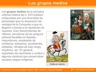 Los grupos medios 
Los grupos medios de la sociedad 
colonial chilena del s. XVII estaban 
compuestos por una diversidad de 
personajes que no alcanzaron las 
ventajas de la Conquista o que no 
llegaron a tiempo a la repartición de 
riquezas. Eran descendientes de 
villanos, servidores de los antiguos 
señores feudales en España, 
mayordomos, empleados de 
confianza, artesanos, escribientes, 
soldados, oficiales de bajo rango, 
inquilinos, etc. En general, 
españoles de nacimiento o criollos y 
algunos mestizos que conservaban 
escasos rasgos indígenas. 
Criollo en romería 
Construcción de una sociedad mestiza NM2 Historia y Ciencias Sociales 
 