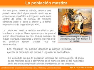 La población mestiza 
Por otra parte, como ya dijimos, durante este 
periodo se aceleró el proceso de mestizaje. Al 
encontrarse españoles e indígenas en la zona 
central de Chile, el número de mestizos 
comenzó poco a poco a crecer y a tomar 
importancia a lo largo del siglo XVII. 
La población mestiza estaba constituida por 
hombres y mujeres libres, quienes por lo general 
fueron discriminados por los grupos sociales de 
mayor jerarquía, españoles y criollos, quienes sólo 
les permitían ejercer labores muy mal 
remuneradas. 
Familia conformada por un español y 
una indígena, cuya unión da origen a 
Los mestizos no podían acceder a cargos públicos, 
ejercer la profesión de armas o ingresar al sacerdocio. 
En la medida en que la población indígena fue disminuyendo, el grupo 
de los mestizos pasó a convertirse en la mano de obra de las haciendas 
de la aristocracia o prestó servicios domésticos en las ciudades. 
Construcción de una sociedad mestiza NM2 Historia y Ciencias Sociales 
un mestizo. 
 